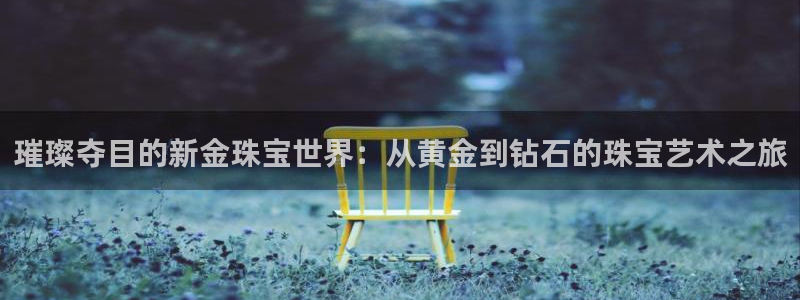开丰娱乐平台注册：璀璨夺目的新金珠宝世界：从黄金到钻石的珠宝艺术之旅