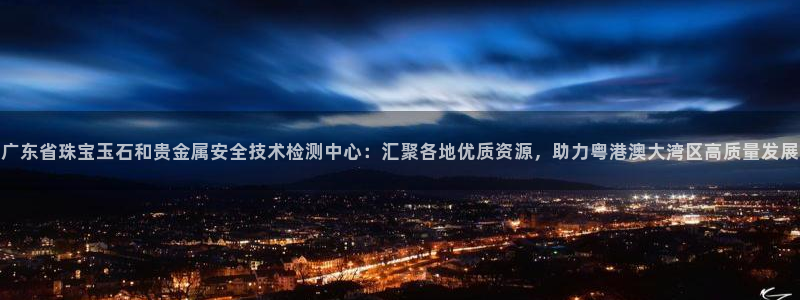开丰娱乐注册登录：广东省珠宝玉石和贵金属安全技术检测中心：汇聚各地优质资源，助力