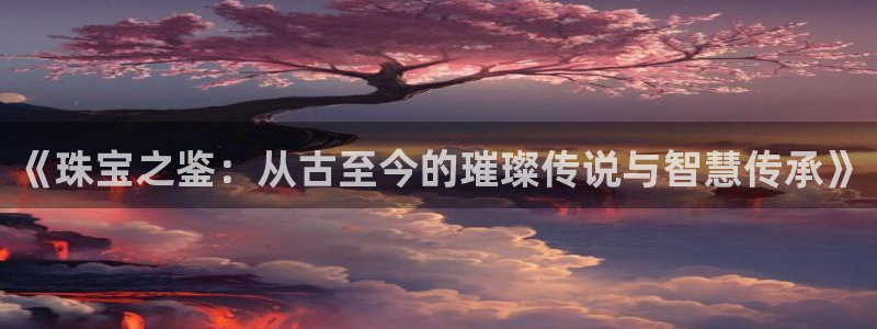 开丰娱乐官网电话：《珠宝之鉴：从古至今的璀璨传说与智慧传承》