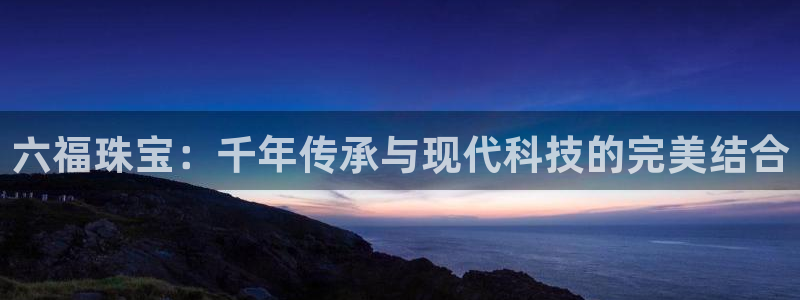 开丰娱乐新登录平台：六福珠宝：千年传承与现代科技的完美结合
