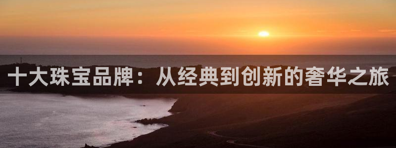 开丰娱乐网官网注册入口：十大珠宝品牌：从经典到创新的奢华之旅