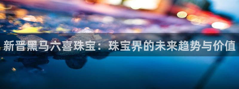 开丰娱乐网站官网入口：新晋黑马六喜珠宝：珠宝界的未来趋势与价值