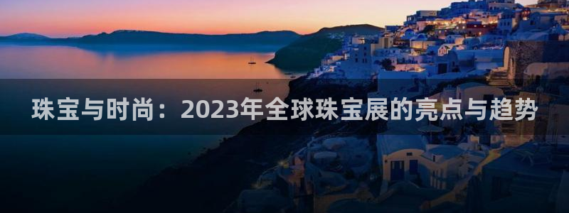 开丰娱乐官网招聘：珠宝与时尚：2023年全球珠宝展的亮点与趋势