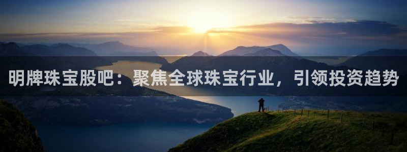 开丰娱乐官网电话：明牌珠宝股吧：聚焦全球珠宝行业，引领投资趋势
