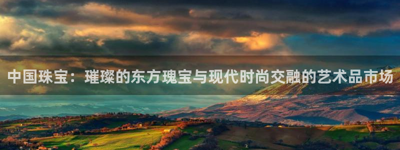 开丰娱乐登陆地址：中国珠宝：璀璨的东方瑰宝与现代时尚交融的艺术品市场