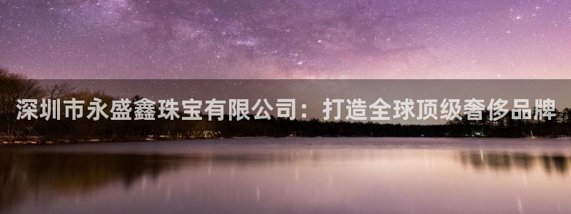 开丰娱乐注册：深圳市永盛鑫珠宝有限公司：打造全球顶级奢侈品牌
