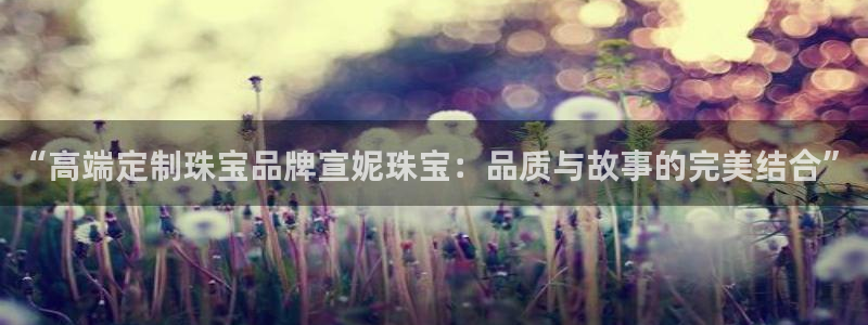 开丰娱乐会员中心：“高端定制珠宝品牌宣妮珠宝：品质与故事的完美结合”