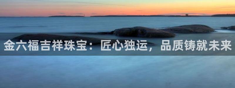 开丰娱乐官网电话：金六福吉祥珠宝：匠心独运，品质铸就未来