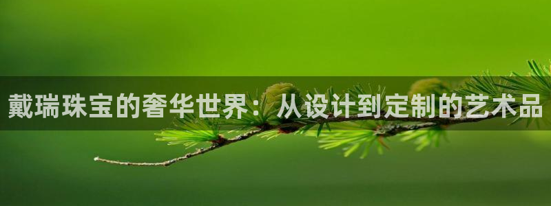 开丰娱乐手机app：戴瑞珠宝的奢华世界：从设计到定制的艺术品