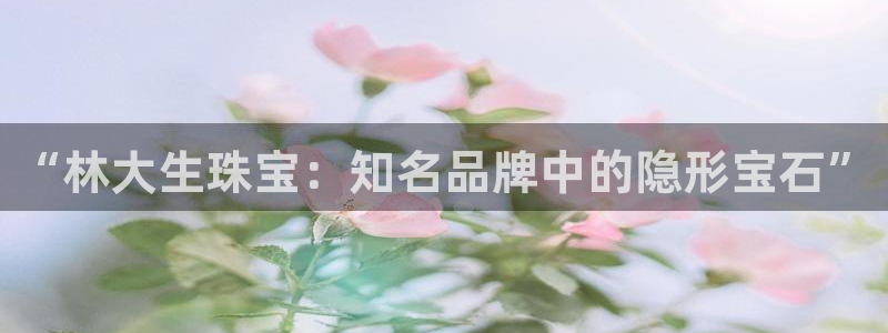 开丰娱乐更多平台：“林大生珠宝：知名品牌中的隐形宝石”