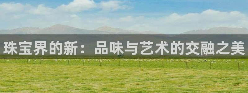 开丰娱乐登录地址入口：珠宝界的新：品味与艺术的交融之美