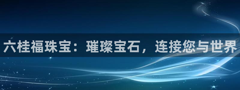 开丰娱乐网站官网入口：六桂福珠宝：璀璨宝石，连接您与世界
