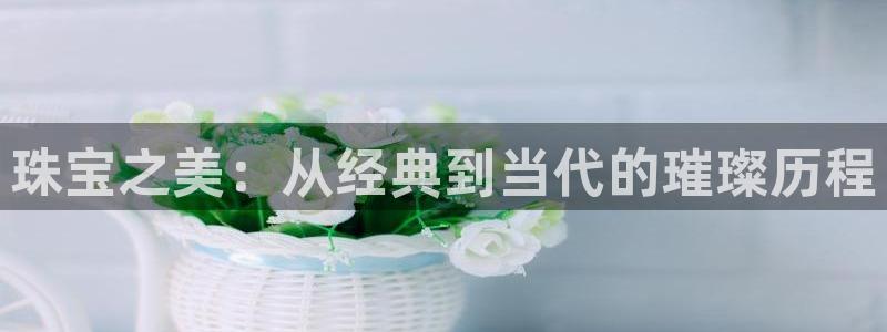 开丰娱乐平台地址：珠宝之美：从经典到当代的璀璨历程