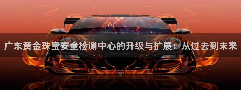 开丰娱乐寸六七五一38：广东黄金珠宝安全检测中心的升级与扩展：从过去到未来