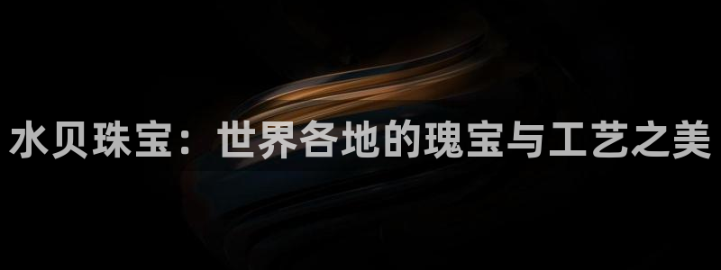 开丰娱乐平台登录网址：水贝珠宝：世界各地的瑰宝与工艺之美