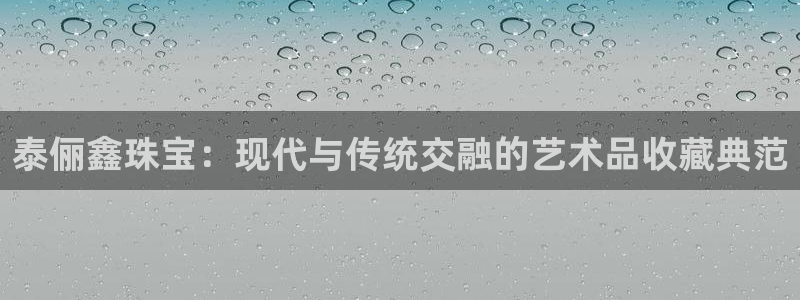 开丰娱乐登录：泰俪鑫珠宝：现代与传统交融的艺术品收藏典范