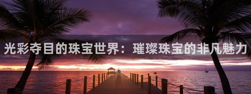 开丰娱乐官网平台电话：光彩夺目的珠宝世界：璀璨珠宝的非凡魅力