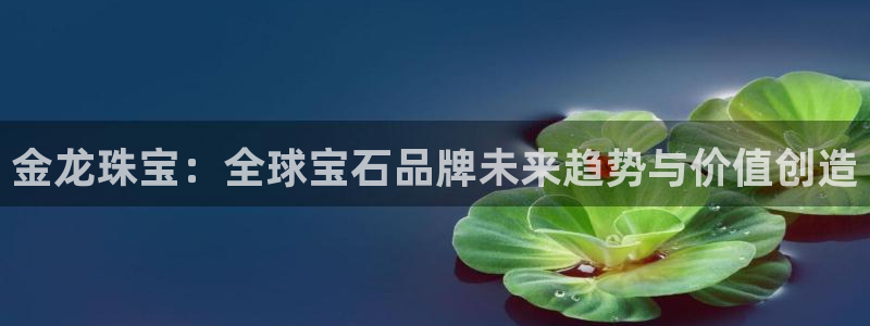 开丰娱乐登录平台：金龙珠宝：全球宝石品牌未来趋势与价值创造