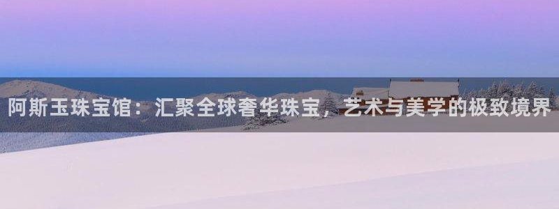 开丰娱乐注册登录：阿斯玉珠宝馆：汇聚全球奢华珠宝，艺术与美学的极致境界