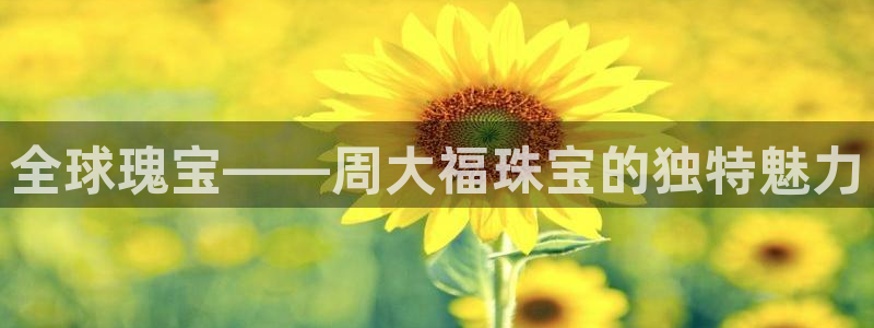 开丰娱乐新登录平台：全球瑰宝——周大福珠宝的独特魅力