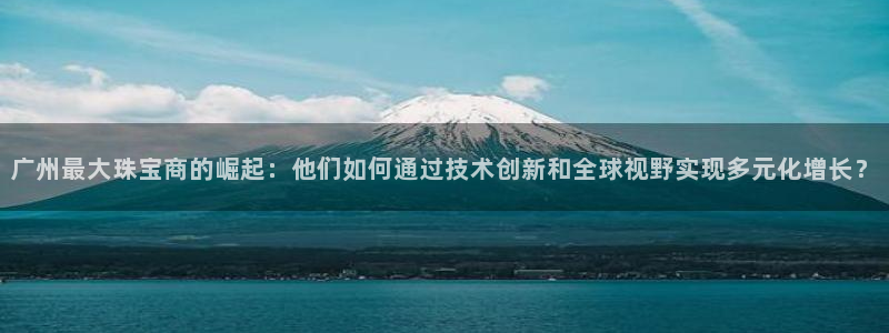 开丰娱乐官网电话：广州最大珠宝商的崛起：他们如何通过技术创新和全球视野实现多元化