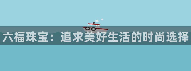 开丰娱乐注册登录不了：六福珠宝：追求美好生活的时尚选择